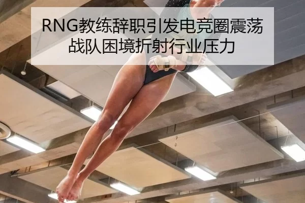 RNG教练辞职引发电竞圈震荡 战队困境折射行业压力 - Leyu